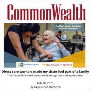 Image of Commonwealth Magazine logo and of a direct care worker holding the hand of and older gentleman in a wheelchair Text: Direct care workers made my sister feel part of a family Their incredible work needs to be recognized and appreciated TALYA NEVO-HACOHEN Feb 18, 2023